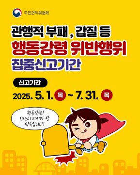 행동강령 위반행위 집중신고기간 안내 배너링크주소: https://www.clean.go.kr/menu.es?mid=a10202000000


관행적 부패, 갑질 등 행동강령 위반행위 집중신고기간

신고기간
2025.5.1.(목)~7.31.(목)

행동강령! 반드시 지켜야 할 약속입니다!