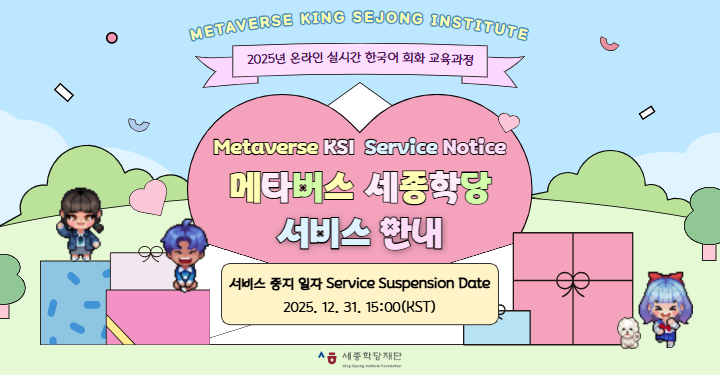 Metaverse King Sejong Institute
2025년 온라인 실시간 한국어 회화 교육과정

Metaverse KSI Service Notice
메타버스 세종학당 서비스 안내

서비스 중지 일자 Service Suspension Date
2025. 12. 31. 15:00(KST)