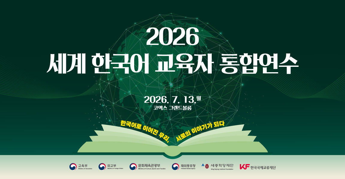 2026
세계 한국어 교육자 통합연수
2026.7.13. 월
코엑스 그랜드볼룸
한국어로 이어진 우리, 서로의 이야기가 되다
교육부 외교부 문화체육관광부 재외동포청 세종학당재단 한국국제교류재단