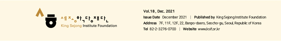 King Sejong Institute Foundation - Vol.18 , Dec. 2021
Issue Date   December 2021    |    Published by  King Sejong Institute Foundation 
Address   7F, 11F, 12F, 22, Banpo-daero, Seocho-gu, Seoul, Republic of Korea 
Tel  82-2-3276-0700    |    Website  www.ksif.or.kr