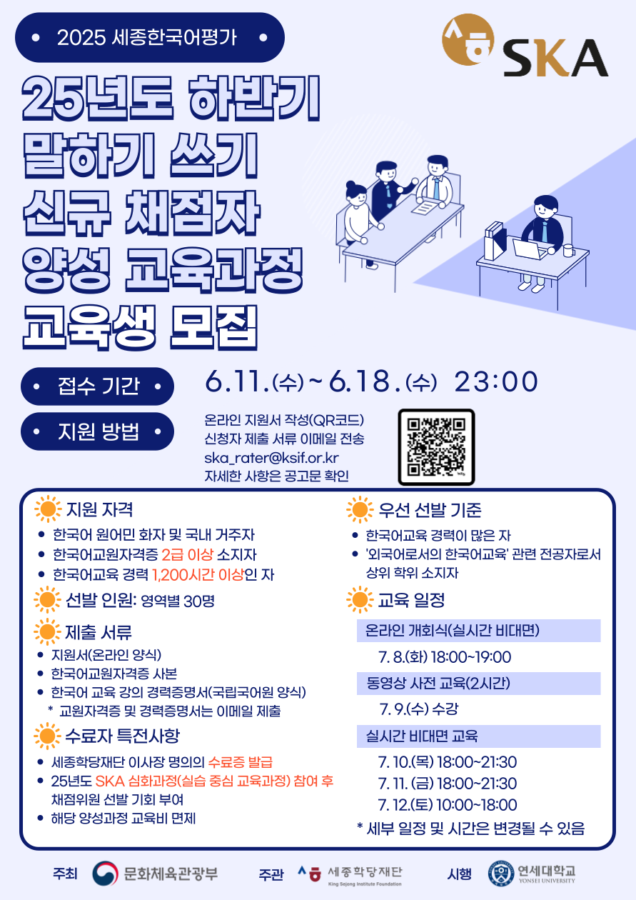2025 세종한국어평가 25년도 하반기 말하기 쓰기 신규 채점자 양성 교육과정 교육생 모집  접수기간 6.11.(수)~6.18.(수) 23:00 지원방법 온라인 지원서 작성(QR코드) 신청자 제출 서류 이메일 전송 ska_rater@ksif.or.kr 자세한 사항은 공고문 확인  지원 자격 한국어 원어민 화자 및 국내 거주자 한국어교원자격증 2급 이상 소지자 한국어교육 경력 1,200시간 이상인 자  선발 인원: 영역별 30명  제출서류 지원서(온라인 양식) 한국어교원자격증 사본 한국어 교육 강의 경력증명서(국립국어원 양식) *교원자격증 및 경력증명서는 이메일 제출  수료자 특전사항 세종학당재단 이사장 명의의 수료증 발급 25년도 SKA 심화과정(실습 중심 교육과정) 참여 후 채점위원 선발 기회 부여 해당 양성과정 교육비 면제  우선 선발 기준 한국어교육 경력이 많은 자 ‘외국어로서의 한국어교육’ 관련 전공자로서 상위 학위 소지자  교육일정 온라인 개회식(실시간 비대면) 7.8.(화) 18:00~19:00 동영상 사전 교육(2시간) 7.9.(수) 수강 실시간 비대면 교육 7.10.(목) 18:00~21:30 7.11.(금) 18:00~21:30 7.12.(토) 10:00~18:00 *세부 일정 및 시간은 변경될 수 있음  주최 문화체육관광부 주관 세종학당재단 시행 연세대학교