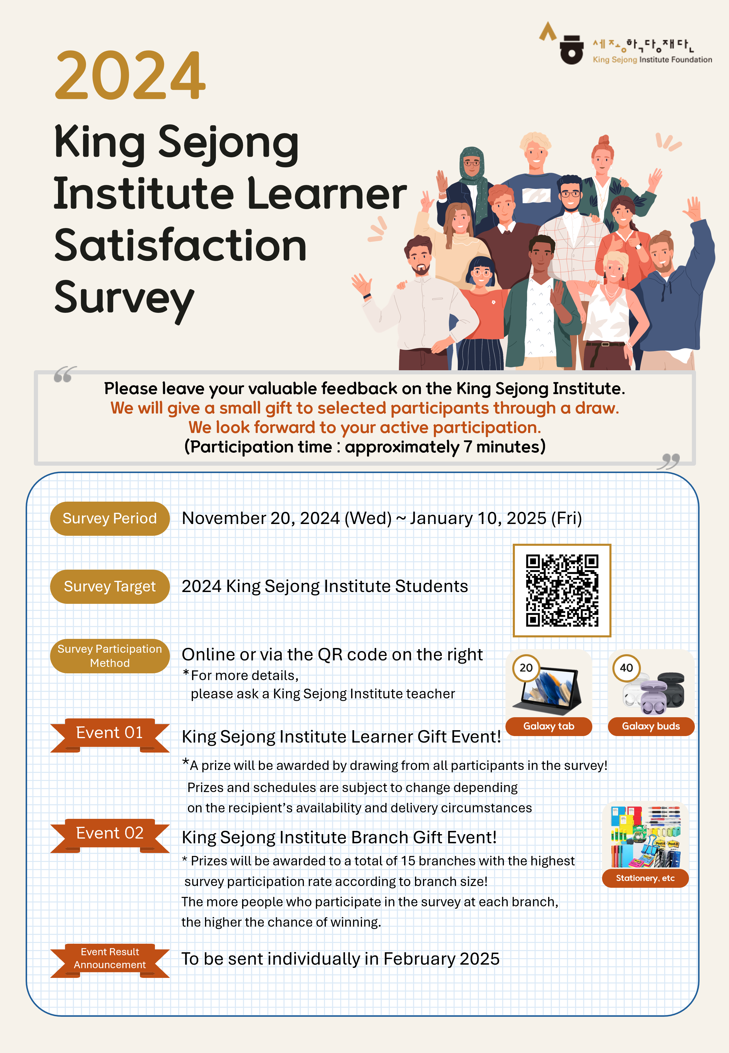2024 King Sejong Institute Learner Satisfaction Survey  Please leave your valuable feedback on the King Sejong Institute. We will give a small gift to selected participants through a draw. We look forwad to your active participation.  (Participation time: approximately 7 minutes)  Survey Period: November 20, 2024(Wed) ~ January 10, 2025(Fri) Survey Target: 2024 King Sejong Institute Students Survey Participation Method: Online or via the QR code on the right 	*For more details, Please ask a King Sejong Institute teacher Event 01 King Sejong Institute Learner Gift Event! 	*A prize will be awarded by drawing from all participants in the survey! 	Prizes and schedules are subject to change depending on the recipient’s availability and delivery circumstances 	Galaxy tab 20, Galaxy buds 40 Event 02 King Sejong Institute Branch Gift Event! 	*Prizes will be awarded to a total of 15 branches with the highest survey participation rate according to the branch size! 	The more people who participate in the survey at each branch, the higher the chance of winning. Event Result Announcement: To be sent individually in February 2025  설문조사 링크 :  https://v3.surveymachine.co.kr/SM_NEW/?SURVEY_NUM=15079&UID=R6056980528156466132&START_TYPE=BANNER