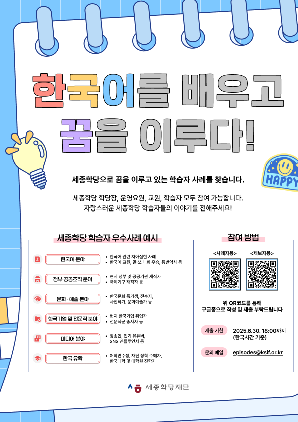 한국어를 배우고 꿈을 이루다! 세종학당으로 꿈을 이루고 있는 학습자 사례를 찾습니다.  세종학당 학당장, 운영요원, 교원, 학습자 모두 참여 가능합니다. 자랑스러운 세종학당 학습자들의 이야기를 전해주세요! <세종학당 학습자 우수사례 예시> ㅇ 한국어 분야   - 한국어 관련 자아실현 사례  - 한국어 교원, 말·쓰 대회 우승, 통번역사 등  ㅇ 정부·공공조직 분야  - 현지 정부 및 공공기관 재직자  - 국제기구 재직자 등 ㅇ 문화·예술 분야  - 한국문화 특기생, 전수자, 사진작가, 문화예술가 등  ㅇ 한국기업 및 전문직 분야  - 현지 한국기업 취업자  - 전문직군 종사자 등  ㅇ 미디어 분야  - 방송인, 인기 유튜버, SNS 인플루언서 등 ㅇ 한국 유학  - 어학연수생, 재단 장학 수혜자, 한국대학 및 대학원 진학자  <참여방법> 사례자용: https://forms.gle/U5DkYFD9DvBL92So7 제보자용: https://forms.gle/T7vvsbPNpdbNrCEN6  위 QR코드를 통해 구글 폼으로 작성 및 제출 부탁드립니다. 제출 기한: 2025.6.30. 18:00까지(한국시간 기준) 문의 메일: episodes@