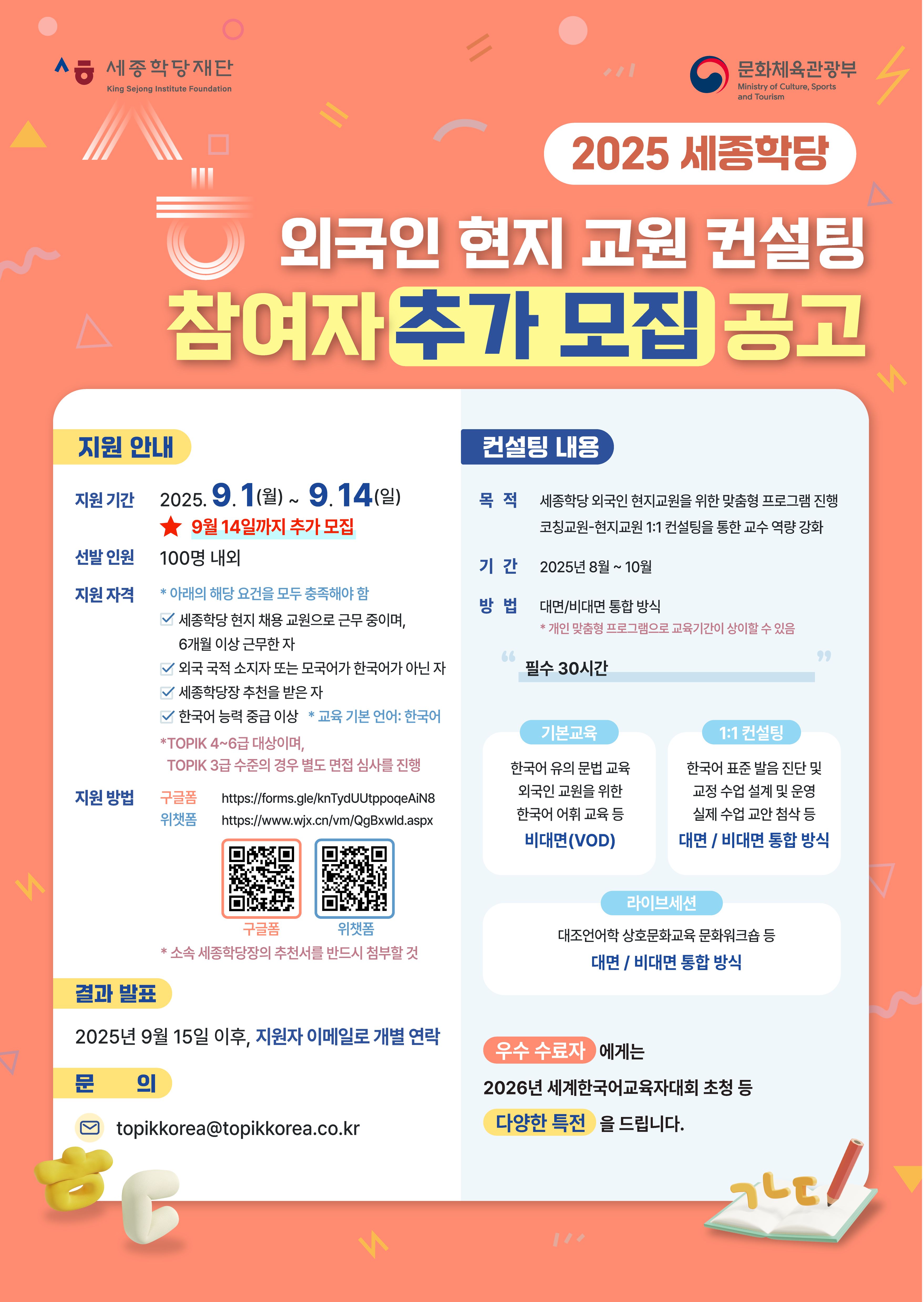 [2025 세종학당 외국인 현지교원 한국어교육 컨설팅 추가 모집 안내]  ㅇ 지원 자격: 세종학당 6개월 이상 근무, 한국어 능력 중급 이상, 한국어능력시험(TOPIK) 중급 이상 ㅇ 지원 기간: 2025년 9월 1일(월) ~ 9월 14일(일) ㅇ 지원 방법: 구글폼, 위챗폼 신청 가능   - [구글폼 링크] https://forms.gle/KnTYdUUtppoqeAiN8   - [위챗폼 링크] https://www.wjx.cn/vm/QgBkwid.aspx ㅇ 문의: topikkorea@topikkorea.co.kr