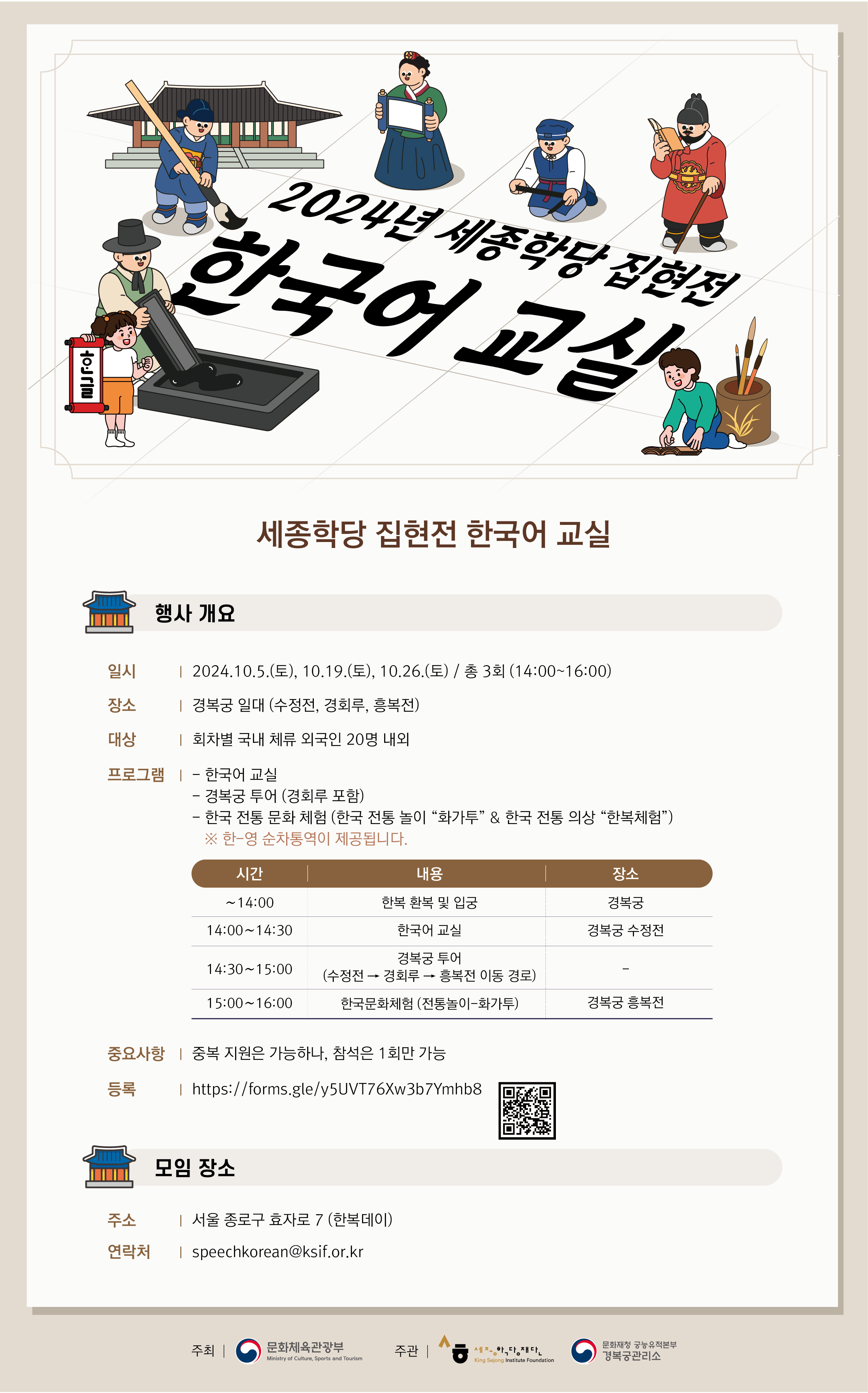세종학당 집현전 한국어 교실 행사 개요 일시: 2024.10.5.(토), 10.19(토), 10.26(토) / 총 3회(14:00~16:00) 장소: 경복궁 일대 (수정전, 경화루, 흥복전) 대상: 회차별 국내 체류 외국인 20명 내외 프로그램: -한국어 교실  	 -경복궁 투어(경희루 포함) 	 -한국 전통 문화 체험(한국 전통 놀이 “화가투” & 한국 전통 의상 “한복체험”) 	 ※한-영 순차통역이 제공됩니다.  	시간				내용 			      장소        ~14:00	    	     한복 환복 및 입궁         	    	    경복궁      14:00~14:30     	 	한국어 교실			경복궁 수정전      14:30~15:00      		경복궁 투어				- 	      	  	 (수정전->경희루->흥복전 이동 경로) 		-      15:00~16:00    	 한국문화체험(전통놀이-화가투) 		경복궁 흥복전   중요사항: 중복 지원은 가능하나, 참석은 1회만 가능 등록: https://forms.gle/y5UVT76Xw3b7Ymhb8 모집 장소 주소: 서울 종로구 효자로 7(한복데이) 연락처: speechkorean@ksif.or.kr