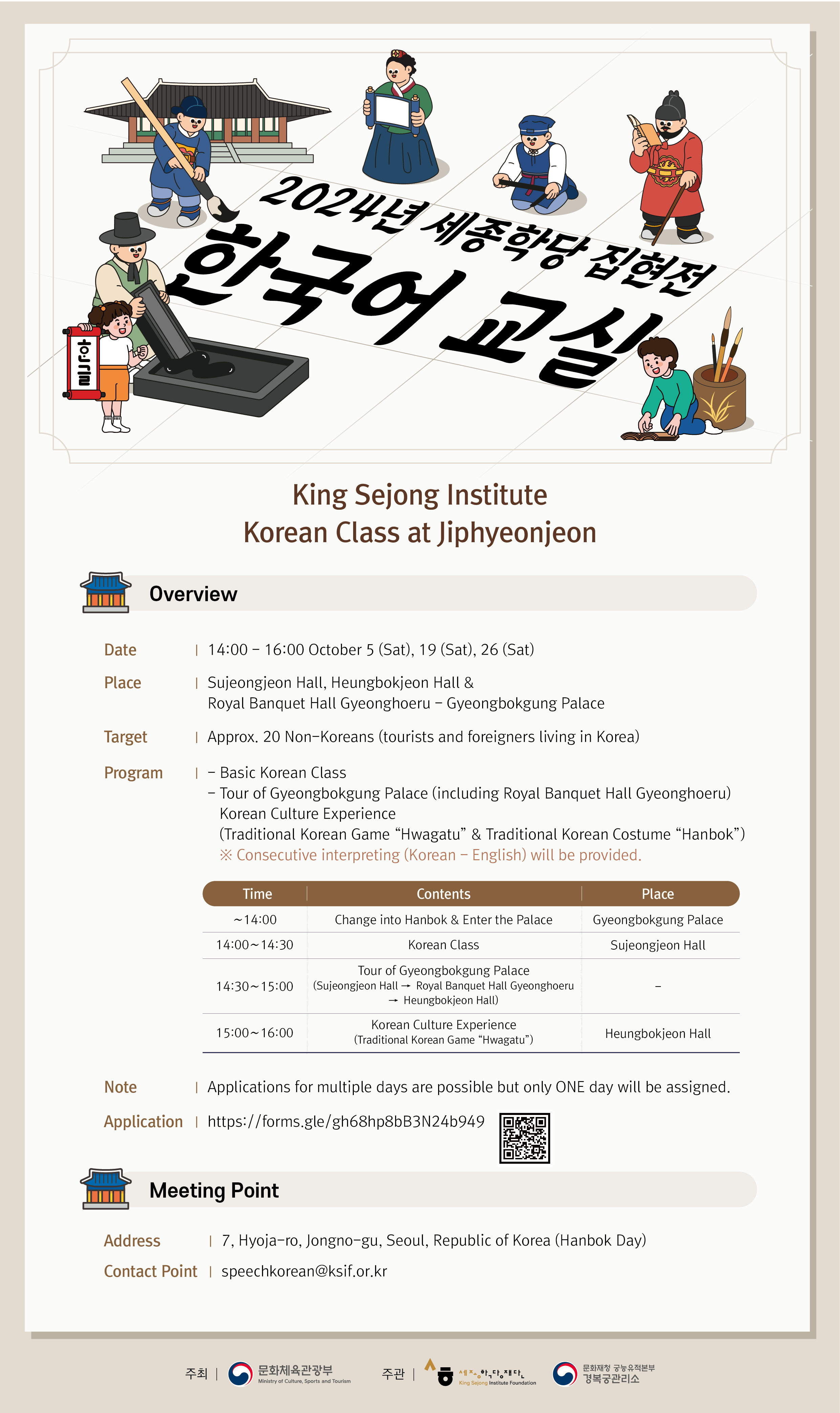 King Sejong Institute Korean Class at Jiphyeonjeon  Overview  Date: 14:00 – 16:00 October 5(Sat), 19(Sat), 26(Sat) Place: Sujeongjeon Hall, Heungbokjeon Hall & Royal Banquet Hall Gyeonghoeru – 	Gyeongbokgung Palace Target: Approx. 20 Non-Koreans (tourists and foreigners living in Korea) Program: - Basic Korean Class 	 - Tour of Gyeongbokgung Palace(including Royal Banquet Hall Gyeonghoeru) Korean Culture Experience 	(Traditional Korean Game “Hwagatu” & Traditional Korean Costume “Hanbok”) 	※Consecutive interpreting(Korean-English) will be provided.  	Time			Contents		        	Place 	~14:00	   Change into Hanbok & Enter the Palace  Gyeongbokgung Palace  14:00 ~ 14:30			Korean Class			Sujeongjeon Hall  			Tour of Gyeongbokgung Palace   14:30 ~ 15:00	  (Sujeongjeon Hall -> Royal Banquet Hall  		- 		    Gyeonghoeru -> Heungbokjeon Hall)  15:00 ~ 16:00		Korean Culture Experience 		Heungbkjeon Hall 		  (Traditional Korean Game “Hwagatu)	  Note: Applications for multiple days are possible but only ONE day will be assigned. Application: https://forms.gle/gh68hp8bB3N24b949  Meeting Point Address: 7, Hyoja-ro, Jongno-gu, Seoul. Republic of Korea(Hanbok Day) Contact Point: sppechkorean@ksif.or.kr
