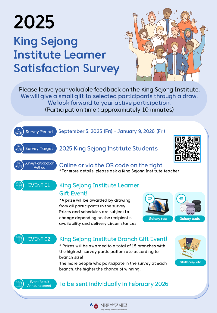 2025 King Sejong Institute Learner Satisfaction Survey Please leave your valuable feedback on the King Sejong Institute.  We will give a small gift to selected participants through a draw.  We look forward to your active participation. (Participation time : approximately 10 minutes) Survey Period September 5, 2025(Fri) – January 9, 2026(Fri) Survey Target 2025 King Sejong Institute Students Survey Participation Method Online or via the QR code on the right *For more details, please ask a King Sejong Institute teacher EVENT 01 King Sejong Institute Learner Gift Event!  A prize will be awarded by drawing from all participants in the survey! * Prizes and schedules are subject to change depending on the recipient’s availability and delivery circumstances. Galaxy tab 20 Galaxy buds 40 EVENT 02 King Sejong Institute Branch Gift Event!  Prizes will be awarded to a total of 15 branches with the highest survey participation rate according to branch size! * The more people who participate in the survey at each branch, the higher the chance of winning. Event Result Announcement To be sent individually in February 2026