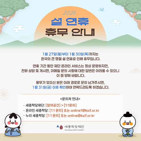 2025 설 연휴 휴무 안내  1월 27일(월)부터 1월 30일(목)까지는  한국의 큰 명절 설 연휴로 인해 휴무입니다.  연휴 기간 동안 재단 온라인 서비스는 정상 운영하지만, 전화 상담 및 게시판, 이메일 문의 사항에 대한 답변은 어려울 수 있으니  이 점 양해 바랍니다.  용무가 있으신 분은 아래 경로로 문의 남겨주시면,  1월 31일(금) 이후 확인하여 연락드리도록 하겠습니다.   <문의처 안내>  ㅇ 세종학당재단: [참여공간] > [1:1문의] ㅇ 온라인 세종학당: [1:1 문의] 또는 online1@ksif.or.kr ㅇ 누리 세종학당: [1:1 문의] 또는 online@ksif.or.kr   즐거운 설 연휴 보내시기 바랍니다.  감사합니다.