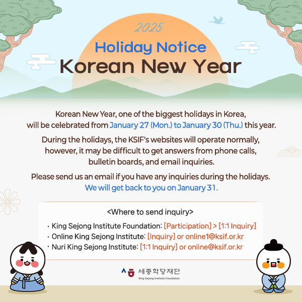 2025 Holiday Notice - Korean New Year  Korean New Year, one of the biggest holidays in Korea,  will be celebrated from January 27 (Mon.) to January 30 (Thu.) this year.  During the holidays, the KSIF's websites will operate normally, however, it may be difficult to get answers from phone calls,  bulletin boards, and email inquiries.  Please send us an email if you have any inquiries during the holidays.  We will get back to you on January 31.   <Where to send inquiry>  ㅇ King Sejong Institute Foundation: [Participation] > [1:1 Inquiry]  ㅇ Online King Sejong Institute: [Inquiry] OR online1@ksif.or.kr ㅇ Nuri King Sejong Institute: [1:1 Inquiry] OR online@ksif.or.kr   We wish you a happy New Year!  Thank you.