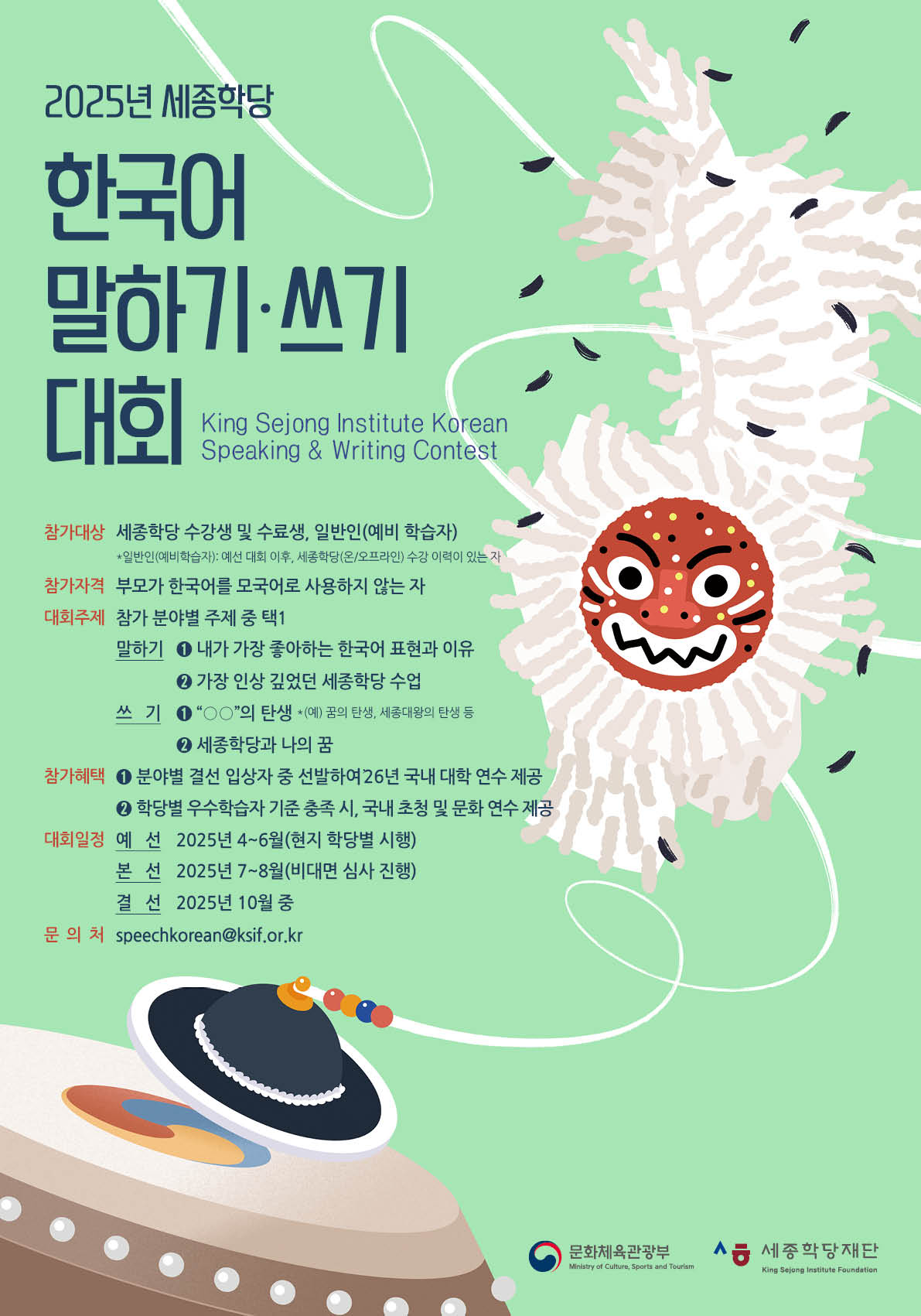 2025년 세종학당 한국어 말하기·쓰기 대회  King Sejong Institute Korean Speaking & Writing Contest  * 참가대상 Application - 세종학당 수강생 및 수료생, 일반인(예비 학습자)   *일반인(예비학습자): 예선 대회 이후, 세종학당(온/오프라인) 수강 이력이 있는 자  * 참가자격 - 부모가 한국어를 모국어로 사용하지 않는 자  * 대회주제 - 참가 분야별 주제 중 택1 - 말하기: 1. 내가 가장 좋아하는 한국어 표현과 이유           2. 가장 인상 깊었던 세종학당 수업 - 쓰기  : 1. “○○”의 탄생 *예시) 꿈의 탄생, 세종대왕의 탄생 등           2.세종학당과 나의 꿈  *참가혜택: 1. 분야별 결선 입상자 중 선발하여 ’26년 국내 대학 연수 제공            2. 학당별 우수학습자 기준 충족 시, 국내 초청 및 문화 연수 제공  *대회일정  예선: 2025년 4~6월(현지 학당별 시행) 본선: 2025년 7~8월(비대면 심사 진행) 결선: 2025년 10월 중   문의처 contacts 메일/mail: speechkorean@ksif.or.kr