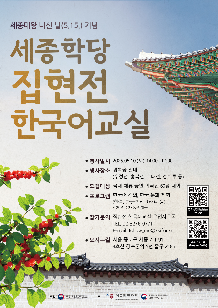 세종대왕 나신 날(5월 15일) 기념 세종학당 집현전 한국어교실  *행사일시: 2025.05.10.(토) 14:00 ~17:00 *행사장소: 경복궁 일대 *모집대상: 국내 체류 중인 외국인 60명 내외 *프로그램: 한국어 강의, 한국 문화 체험(한복, 한글캘리그라피 등)           *한-영 순사 통역 제공 *오시는 길: 서울 종로구 세종로 1-91            3호선 경복궁역 5번 출구에서 218m  *참가 신청 URL:  https://docs.google.com/forms/d/e/1FAIpQLSfSmE3CnkyZA-eA3j6a5jnEsW8nhXwAUXoqF4PaRSfJEKqLJw/viewform  *세부 프로그램 정보 URL: https://docs.google.com/presentation/d/1Q6ef1za1IrctIVCtaJ62Pt3ypwVPoC4sqpJ6q8iq21g/mobilepresent?slide=id.p    문의처 contacts 전화/TEL: 02-3276-0771 메일/mail: follow_me@ksif.or.kr
