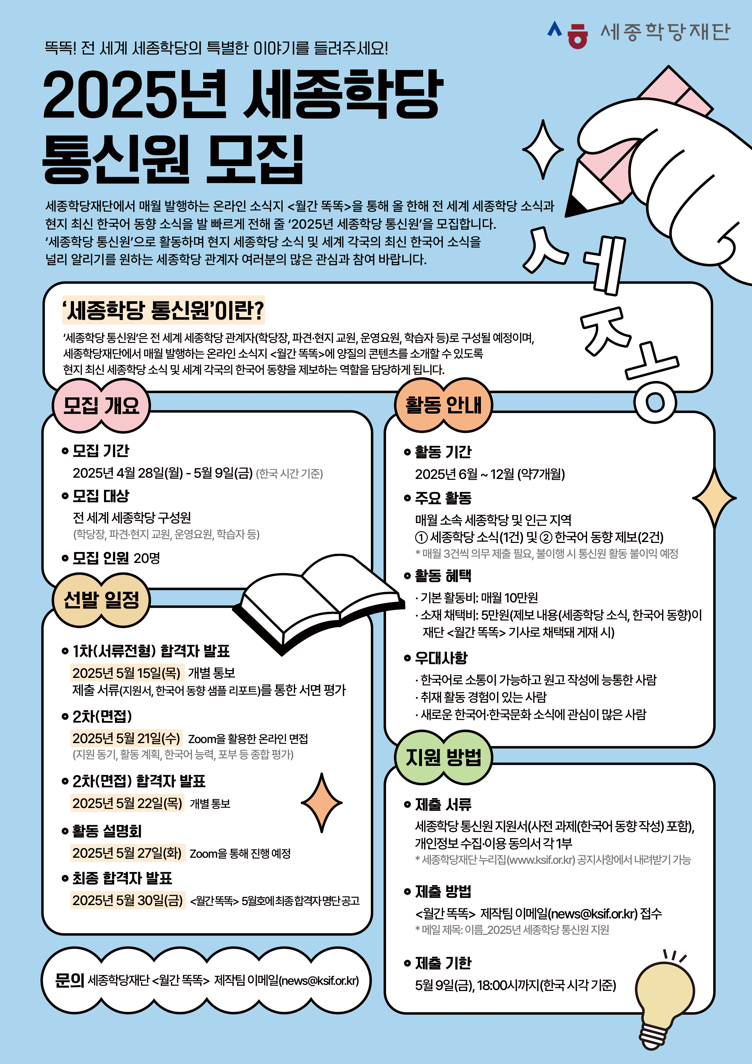 똑똑! 전 세계 세종학당의 특별한 이야기를 들려주세요! 2025년 세종학당 통신원 모집  세종학당재단에서 매월 발행하는 온라인 소식지 <월간 똑똑>을 통해 올 한해 전 세계 세종학당 소식과 현지 최신 한국어 동향 소식을 발 빠르게 전해 줄 ‘2025년 세종학당 통신원’을 모집합니다. ‘세종학당 통신원’으로 활동하며 현지 세종학당 소식 및 세계 각국의 최신 한국어 소식을 널리 알리기를 원하는 세종학당 관계자 여러분의 많은 관심과 참여 바랍니다.  ‘세종학당 통신원’이란? ‘세종학당 통신원’은 전 세계 세종학당 관계자(학당장, 파견·현지 교원, 운영요원, 학습자 등)로 구성될 예정이며, 세종학당재단에서 매월 발행하는 온라인 소식지 <월간 똑똑>에 양질의 콘텐츠를 소개할 수 있도록 현지 최신 세종학당 소식 및 세계 각국의 한국어 동향을 제보하는 역할을 담당하게 됩니다.  ■ 모집 개요 -모집 기간 2025년 4월 28일(월) ~ 2024년 5월 9일(금) (한국 시각 기준) -모집 대상 전 세계 세종학당 구성원 (학당장, 파견·현지 교원, 운영요원, 학습자 등) -모집 인원: 20명  ■ 선발 일정 -1차(서류전형) 합격자 발표 2025년 5월 15일(목) 개별 통보 제출 서류(지원서, 한국어 동향 샘플 리포트)를 통한 서면 평가 -2차(면접) 2025년 5월 21일(수) Zoom을 활용한 온라인 면접 (지원 동기, 활동 계획, 한국어 능력, 포부 등 종합 평가) -2차(면접) 합격자 발표: 2025년 5월 22일(목) 개별 통보 활동 설명회 -2025년 5월 27일(화) Zoom을 통해 진행 예정 최종 합격자 발표 -2025년 5월 30일(금) <월간똑똑> 5월호에 최종 합격자 명단 공고  ■ 활동 안내 -활동 기간 2025년 6월 ~ 12월 (약7개월) -주요 활동 매월 소속 세종학당 및 인근 지역  ① 세종학당 소식(1건) 및 ② 한국어 동향 제보(2건) * 매월 3건씩 의무 제출 필요, 불이행 시 통신원 활동 불이익 예정 -활동 혜택 · 기본 활동비: 매월 10만원 · 소재 채택비: 5만원(제보 내용(세종학당 소식, 한국어 동향)이 재단 <월간 똑똑> 기사로 채택돼 게재 시) -우대사항 · 한국어로 소통이 가능하고 원고 작성에 능통한 사람 · 취재 활동 경험이 있는 사람 · 새로운 한국어·한국문화 소식에 관심이 많은 사람  ■ 지원 방법 -제출 서류 세종학당 통신원 지원서(사전 과제(한국어동향 작성) 포함), 개인정보 수집·이용 동의서 각 1부 * 세종학당재단 누리집(www.ksif.or.kr) 공지사항에서 내려받기 가능 -제출 방법 <월간 똑똑> 제작팀 이메일(news@ksif.or.kr) 접수 * 메일 제목: 이름_2025년 세종학당 통신원 지원 -제출 기한 5월 9일(금), 18:00시까지(한국 시각 기준)  ■ 문의 세종학당재단 <월간 똑똑> 제작팀 이메일(news@ksif.or.kr)